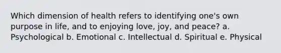 Which dimension of health refers to identifying one's own purpose in life, and to enjoying love, joy, and peace? a. Psychological b. Emotional c. Intellectual d. Spiritual e. Physical