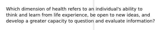 ​Which dimension of health refers to an individual's ability to think and learn from life experience, be open to new ideas, and develop a greater capacity to question and evaluate information?