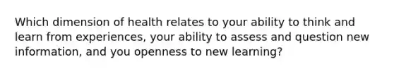 Which dimension of health relates to your ability to think and learn from experiences, your ability to assess and question new information, and you openness to new learning?