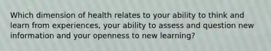 Which dimension of health relates to your ability to think and learn from experiences, your ability to assess and question new information and your openness to new learning?