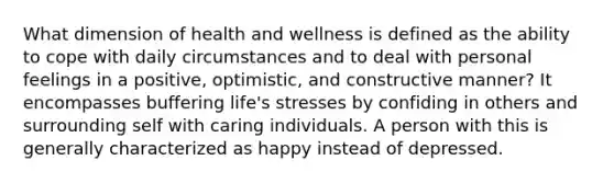 What dimension of health and wellness is defined as the ability to cope with daily circumstances and to deal with personal feelings in a positive, optimistic, and constructive manner? It encompasses buffering life's stresses by confiding in others and surrounding self with caring individuals. A person with this is generally characterized as happy instead of depressed.