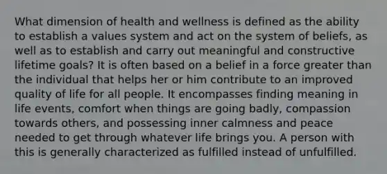 What dimension of health and wellness is defined as the ability to establish a values system and act on the system of beliefs, as well as to establish and carry out meaningful and constructive lifetime goals? It is often based on a belief in a force greater than the individual that helps her or him contribute to an improved quality of life for all people. It encompasses finding meaning in life events, comfort when things are going badly, compassion towards others, and possessing inner calmness and peace needed to get through whatever life brings you. A person with this is generally characterized as fulfilled instead of unfulfilled.