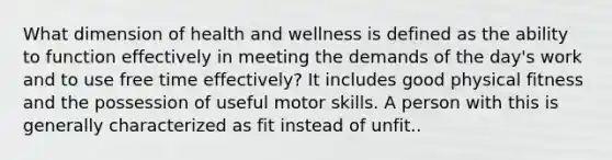 What dimension of health and wellness is defined as the ability to function effectively in meeting the demands of the day's work and to use free time effectively? It includes good physical fitness and the possession of useful motor skills. A person with this is generally characterized as fit instead of unfit..