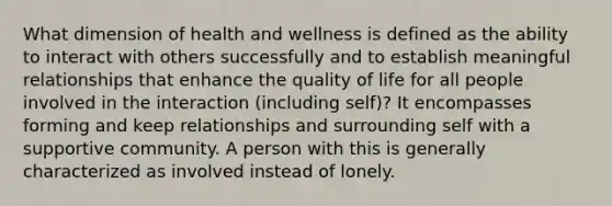 What dimension of health and wellness is defined as the ability to interact with others successfully and to establish meaningful relationships that enhance the quality of life for all people involved in the interaction (including self)? It encompasses forming and keep relationships and surrounding self with a supportive community. A person with this is generally characterized as involved instead of lonely.