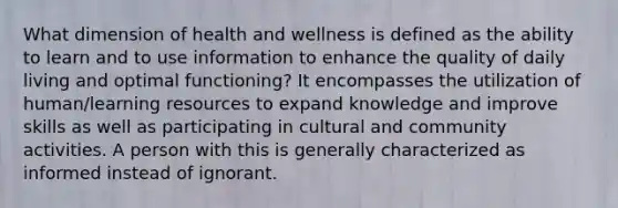 What dimension of health and wellness is defined as the ability to learn and to use information to enhance the quality of daily living and optimal functioning? It encompasses the utilization of human/learning resources to expand knowledge and improve skills as well as participating in cultural and community activities. A person with this is generally characterized as informed instead of ignorant.