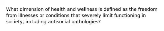 What dimension of health and wellness is defined as the freedom from illnesses or conditions that severely limit functioning in society, including antisocial pathologies?