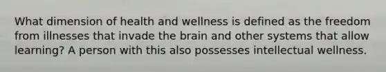 What dimension of health and wellness is defined as the freedom from illnesses that invade the brain and other systems that allow learning? A person with this also possesses intellectual wellness.