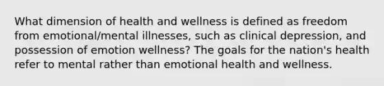 What dimension of health and wellness is defined as freedom from emotional/mental illnesses, such as clinical depression, and possession of emotion wellness? The goals for the nation's health refer to mental rather than emotional health and wellness.