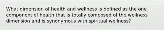 What dimension of health and wellness is defined as the one component of health that is totally composed of the wellness dimension and is synonymous with spiritual wellness?