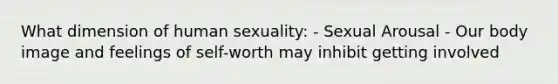 What dimension of human sexuality: - Sexual Arousal - Our body image and feelings of self-worth may inhibit getting involved