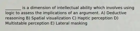 ________ is a dimension of intellectual ability which involves using logic to assess the implications of an argument. A) Deductive reasoning B) Spatial visualization C) Haptic perception D) Multistable perception E) Lateral masking