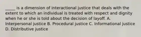 _____ is a dimension of interactional justice that deals with the extent to which an individual is treated with respect and dignity when he or she is told about the decision of layoff. A. Interpersonal justice B. Procedural justice C. Informational justice D. Distributive justice