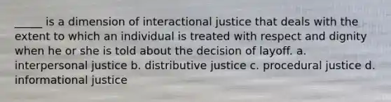 _____ is a dimension of interactional justice that deals with the extent to which an individual is treated with respect and dignity when he or she is told about the decision of layoff. a. interpersonal justice b. distributive justice c. procedural justice d. informational justice