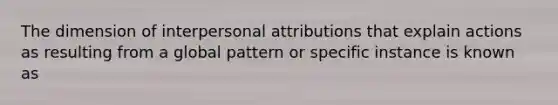 The dimension of interpersonal attributions that explain actions as resulting from a global pattern or specific instance is known as