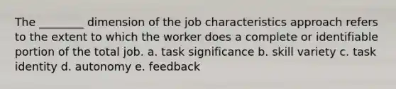 The ________ dimension of the job characteristics approach refers to the extent to which the worker does a complete or identifiable portion of the total job. a. task significance b. skill variety c. task identity d. autonomy e. feedback