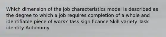 Which dimension of the job characteristics model is described as the degree to which a job requires completion of a whole and identifiable piece of work? Task significance Skill variety Task identity Autonomy