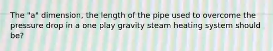 The "a" dimension, the length of the pipe used to overcome the pressure drop in a one play gravity steam heating system should be?