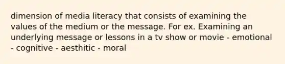 dimension of media literacy that consists of examining the values of the medium or the message. For ex. Examining an underlying message or lessons in a tv show or movie - emotional - cognitive - aesthitic - moral