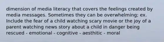 dimension of media literacy that covers the feelings created by media messages. Sometimes they can be overwhelming; ex. Include the fear of a child watching scary movie or the joy of a parent watching news story about a child in danger being rescued - emotional - cognitive - aesthitic - moral