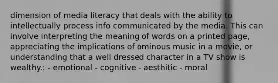 dimension of media literacy that deals with the ability to intellectually process info communicated by the media. This can involve interpreting the meaning of words on a printed page, appreciating the implications of ominous music in a movie, or understanding that a well dressed character in a TV show is wealthy.: - emotional - cognitive - aesthitic - moral