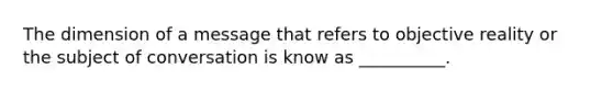 The dimension of a message that refers to objective reality or the subject of conversation is know as __________.