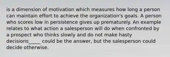 is a dimension of motivation which measures how long a person can maintain effort to achieve the organization's goals. A person who scores low in persistence gives up prematurely. An example relates to what action a salesperson will do when confronted by a prospect who thinks slowly and do not make hasty decisions_____ could be the answer, but the salesperson could decide otherwise.