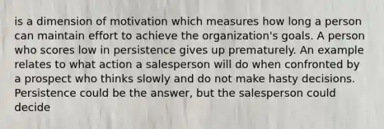 is a dimension of motivation which measures how long a person can maintain effort to achieve the organization's goals. A person who scores low in persistence gives up prematurely. An example relates to what action a salesperson will do when confronted by a prospect who thinks slowly and do not make hasty decisions. Persistence could be the answer, but the salesperson could decide