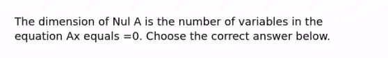 The dimension of Nul A is the number of variables in the equation Ax equals =0. Choose the correct answer below.