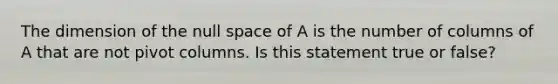 The dimension of the null space of A is the number of columns of A that are not pivot columns. Is this statement true or​ false?