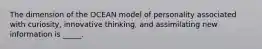 The dimension of the OCEAN model of personality associated with curiosity, innovative thinking, and assimilating new information is _____.