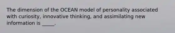 The dimension of the OCEAN model of personality associated with curiosity, innovative thinking, and assimilating new information is _____.