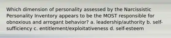 Which dimension of personality assessed by the Narcissistic Personality Inventory appears to be the MOST responsible for obnoxious and arrogant behavior? a. leadership/authority b. self-sufficiency c. entitlement/exploitativeness d. self-esteem