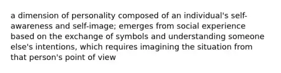 a dimension of personality composed of an individual's self-awareness and self-image; emerges from social experience based on the exchange of symbols and understanding someone else's intentions, which requires imagining the situation from that person's point of view