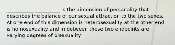 ___________ __________ is the dimension of personality that describes the balance of our sexual attraction to the two sexes. At one end of this dimension is heterosexuality at the other end is homosexuality and in between these two endpoints are varying degrees of bisexuality.