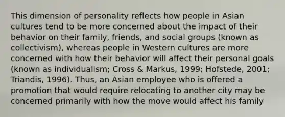 This dimension of personality reflects how people in Asian cultures tend to be more concerned about the impact of their behavior on their family, friends, and social groups (known as collectivism), whereas people in Western cultures are more concerned with how their behavior will affect their personal goals (known as individualism; Cross & Markus, 1999; Hofstede, 2001; Triandis, 1996). Thus, an Asian employee who is offered a promotion that would require relocating to another city may be concerned primarily with how the move would affect his family