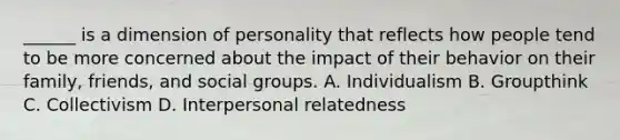 ______ is a dimension of personality that reflects how people tend to be more concerned about the impact of their behavior on their family, friends, and social groups. A. Individualism B. Groupthink C. Collectivism D. Interpersonal relatedness