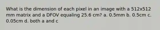 What is the dimension of each pixel in an image with a 512x512 mm matrix and a DFOV equaling 25.6 cm? a. 0.5mm b. 0.5cm c. 0.05cm d. both a and c