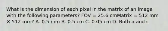 What is the dimension of each pixel in the matrix of an image with the following parameters? FOV = 25.6 cmMatrix = 512 mm ✕ 512 mm? A. 0.5 mm B. 0.5 cm C. 0.05 cm D. Both a and c