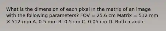 What is the dimension of each pixel in the matrix of an image with the following parameters? FOV = 25.6 cm Matrix = 512 mm ✕ 512 mm A. 0.5 mm B. 0.5 cm C. 0.05 cm D. Both a and c