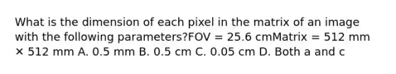 What is the dimension of each pixel in the matrix of an image with the following parameters?FOV = 25.6 cmMatrix = 512 mm ✕ 512 mm A. 0.5 mm B. 0.5 cm C. 0.05 cm D. Both a and c