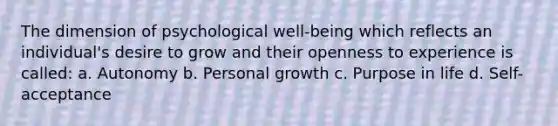 The dimension of psychological well-being which reflects an individual's desire to grow and their openness to experience is called: a. Autonomy b. Personal growth c. Purpose in life d. Self-acceptance