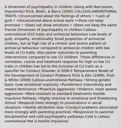 A dimension of psychopathy in children (along with Narcissism, Impulsivity) Frick, Bodin, & Barry (2000) CALLOUS-UNEMOTIONAL TRAITS •Unconcerned about the feelings of others • •Lack of guilt • •Unconcerned about school work ••Does not keep promises • •Does not show emotions • •Does not keep the same friends Dimension of psychopathy in children Callous-unemotional (CU) traits and antisocial behaviour Low levels of guilt, empathy, emotionality Small proportion of antisocial children, but at high risk of a chronic and severe pattern of antisocial behaviour compared to antisocial children with low levels of CU traits. Also poorer outcomes to parenting interventions compared to low CU children. These differences in correlates, course and treatment response for high vs low CU traits in children has led to the inclusion of CU traits as a specifier for Conduct Disorder in DSM-5 Temperament Model of the Development of Conduct Problems Frick & Ellis (1999); Frick & White (2008) Callous-unemotional Pathway •Strong genetic basis •Low emotional reactivity •Punishment insensitivity and reward dominance •Proactive aggression •Violence, more severe aggression •More resistant to standard treatments Hostile-impulsive Pathway •Highly reactive to emotional and threatening stimuli •Respond more strongly to provocations in social situations •Hostile attribution bias •Conduct problems associated more strongly with parenting practices •Responsive to parental discipline(hot and cold psychopathy pathways Cold is callous unemotional Hot is hostile impulsive)