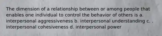 The dimension of a relationship between or among people that enables one individual to control the behavior of others is a. interpersonal aggressiveness b. interpersonal understanding c. . interpersonal cohesiveness d. interpersonal power