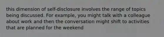 this dimension of self-disclosure involves the range of topics being discussed. For example, you might talk with a colleague about work and then the conversation might shift to activities that are planned for the weekend