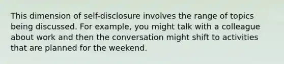 This dimension of self-disclosure involves the range of topics being discussed. For example, you might talk with a colleague about work and then the conversation might shift to activities that are planned for the weekend.