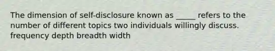 The dimension of self-disclosure known as _____ refers to the number of different topics two individuals willingly discuss. frequency depth breadth width