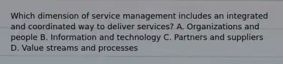 Which dimension of service management includes an integrated and coordinated way to deliver services? A. Organizations and people B. Information and technology C. Partners and suppliers D. Value streams and processes