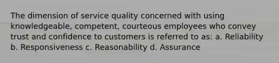 The dimension of service quality concerned with using knowledgeable, competent, courteous employees who convey trust and confidence to customers is referred to as: a. Reliability b. Responsiveness c. Reasonability d. Assurance