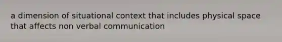 a dimension of situational context that includes physical space that affects non verbal communication