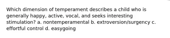 Which dimension of temperament describes a child who is generally happy, active, vocal, and seeks interesting stimulation? a. nontemperamental b. extroversion/surgency c. effortful control d. easygoing